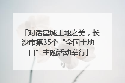 对话星城土地之美，长沙市第35个“全国土地日”主题活动举行