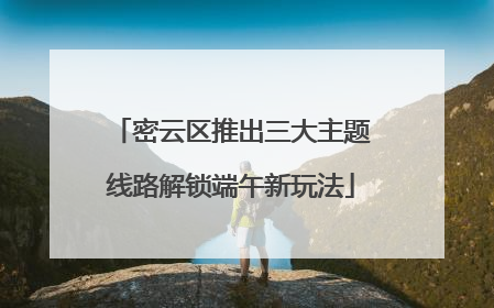 密云区推出三大主题线路解锁端午新玩法