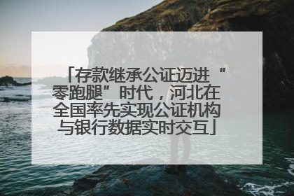 存款继承公证迈进“零跑腿”时代，河北在全国率先实现公证机构与银行数据实时交互