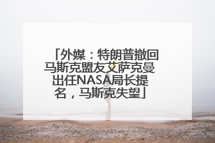 外媒：特朗普撤回马斯克盟友艾萨克曼出任NASA局长提名，马斯克失望