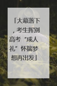 大幕落下，考生挥别高考“成人礼”怀揣梦想再出发