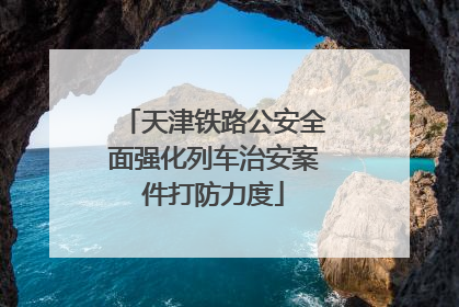 天津铁路公安全面强化列车治安案件打防力度