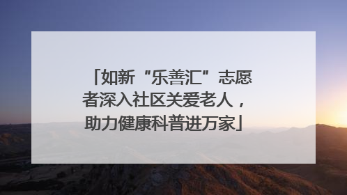 如新“乐善汇”志愿者深入社区关爱老人，助力健康科普进万家