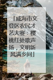 威海市文登区农民才艺大赛：樱桃红处歌声扬，文明新风满乡间