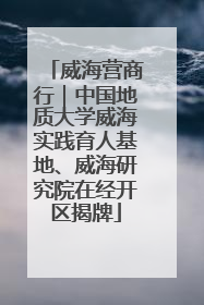 威海营商行｜中国地质大学威海实践育人基地、威海研究院在经开区揭牌