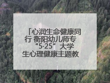 心润生命健康同行 衡阳幼儿师专“5·25”大学生心理健康主题教育活动圆满落幕