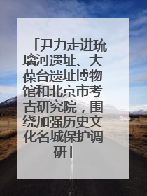 尹力走进琉璃河遗址、大葆台遗址博物馆和北京市考古研究院，围绕加强历史文化名城保护调研