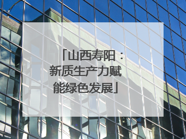 山西寿阳：新质生产力赋能绿色发展
