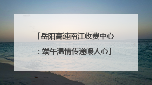 岳阳高速南江收费中心：端午温情传递暖人心