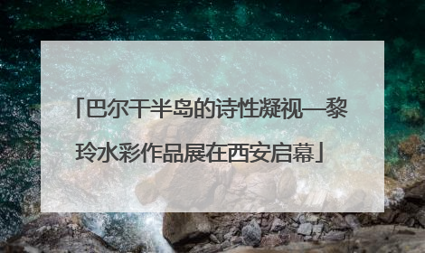 巴尔干半岛的诗性凝视—黎玲水彩作品展在西安启幕