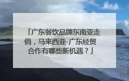 广东餐饮品牌东南亚走俏，马来西亚-广东经贸合作有哪些新机遇？