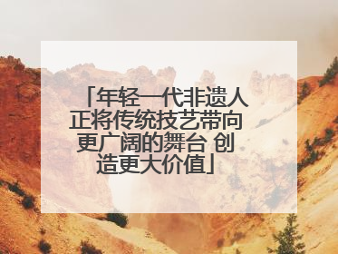 年轻一代非遗人正将传统技艺带向更广阔的舞台 创造更大价值