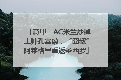 意甲｜AC米兰炒掉主帅孔塞桑，“囧叔”阿莱格里重返圣西罗