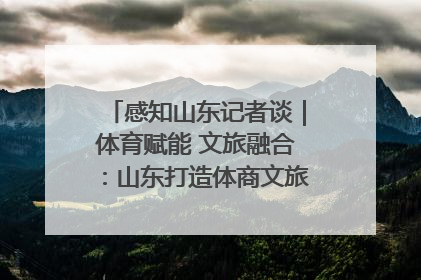 感知山东记者谈｜体育赋能 文旅融合：山东打造体商文旅融合发展新格局