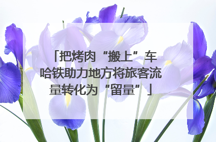 把烤肉“搬上”车 哈铁助力地方将旅客流量转化为“留量”