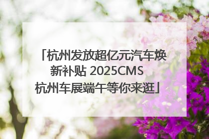 杭州发放超亿元汽车焕新补贴 2025CMS杭州车展端午等你来逛