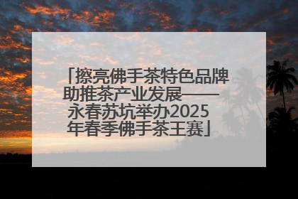 擦亮佛手茶特色品牌 助推茶产业发展——永春苏坑举办2025年春季佛手茶王赛
