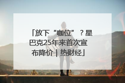 放下“咖位”？星巴克25年来首次宣布降价｜热财经
