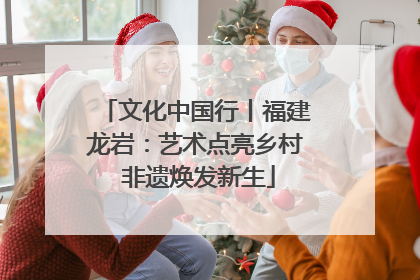 文化中国行丨福建龙岩：艺术点亮乡村 非遗焕发新生