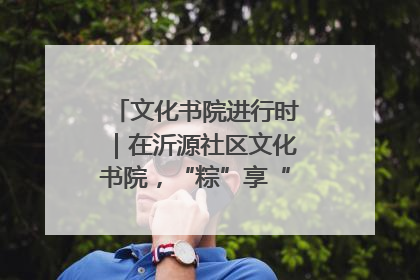 文化书院进行时｜在沂源社区文化书院，“粽”享“端午”美好时光