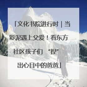 文化书院进行时｜当彩泥遇上父爱！看东方社区孩子们 “捏” 出心目中的爸爸