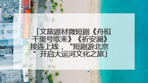 文旅题材微短剧《舟楫千里号歌来》《祈安澜》接连上线，“短剧游北京”开启大运河文化之旅