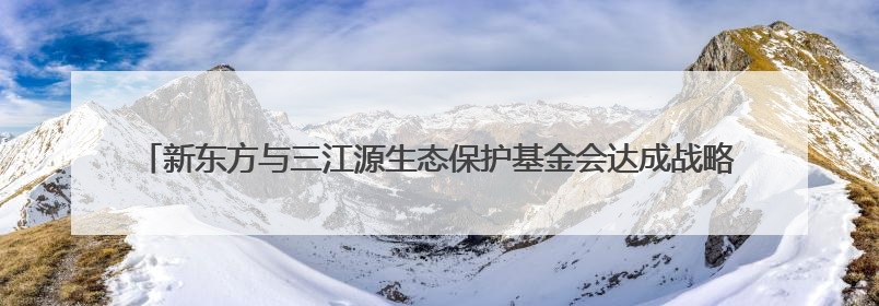 新东方与三江源生态保护基金会达成战略合作，共绘生态保护与教育公益新蓝图