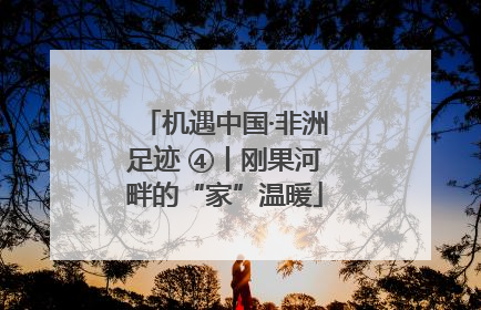 机遇中国·非洲足迹 ④丨刚果河畔的“家”温暖