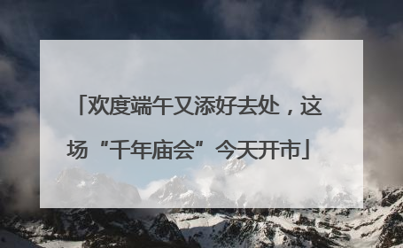 欢度端午又添好去处，这场“千年庙会”今天开市