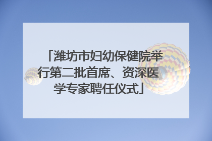潍坊市妇幼保健院举行第二批首席、资深医学专家聘任仪式