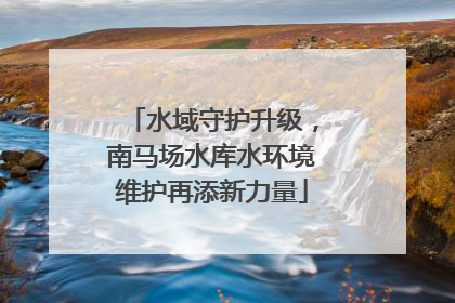 水域守护升级，南马场水库水环境维护再添新力量