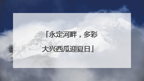 永定河畔，多彩大兴西瓜迎夏日