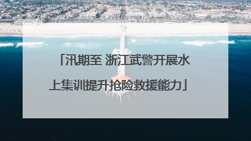 汛期至 浙江武警开展水上集训提升抢险救援能力
