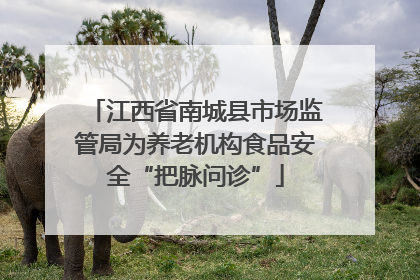 江西省南城县市场监管局为养老机构食品安全“把脉问诊”