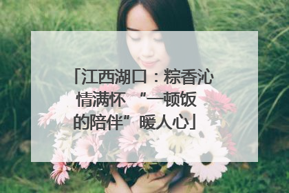 江西湖口：粽香沁 情满怀 “一顿饭的陪伴”暖人心