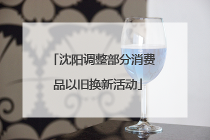 沈阳调整部分消费品以旧换新活动