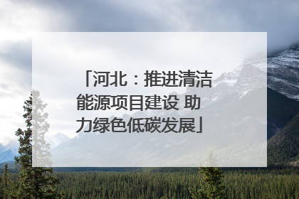河北：推进清洁能源项目建设 助力绿色低碳发展