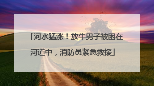 河水猛涨！放牛男子被困在河道中，消防员紧急救援