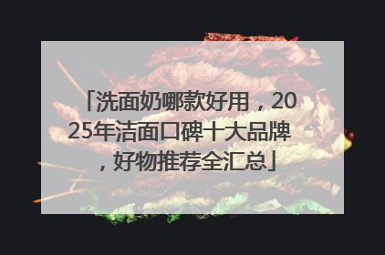 洗面奶哪款好用，2025年洁面口碑十大品牌，好物推荐全汇总