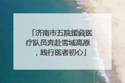 济南市五院援藏医疗队员奔赴雪域高原，践行医者初心