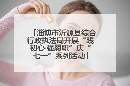 淄博市沂源县综合行政执法局开展“践初心·强履职”庆“七一”系列活动