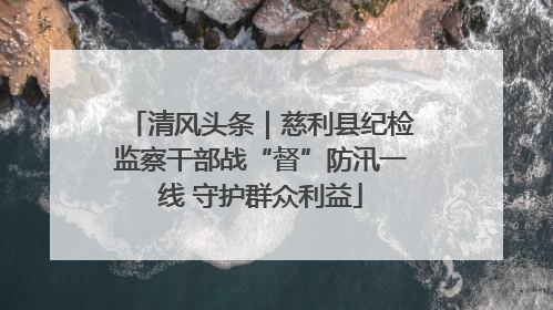 清风头条｜慈利县纪检监察干部战“督”防汛一线 守护群众利益