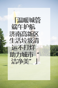 温暖城管端午护航 济南高新区生活垃圾清运不打烊 助力城市“洁净美”