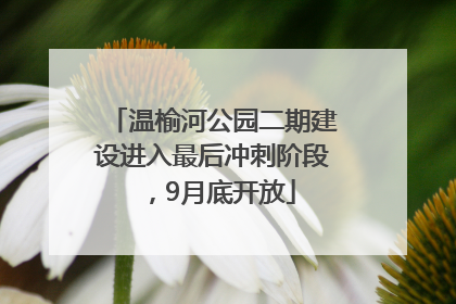 温榆河公园二期建设进入最后冲刺阶段，9月底开放