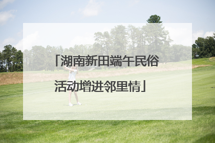 湖南新田端午民俗活动增进邻里情