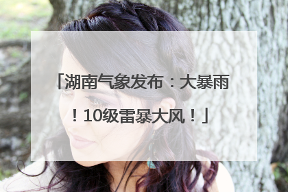 湖南气象发布：大暴雨！10级雷暴大风！