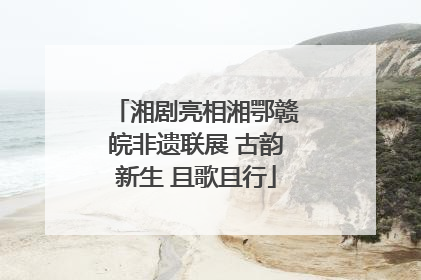 湘剧亮相湘鄂赣皖非遗联展 古韵新生 且歌且行