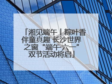 湘见端午丨粽叶香伴童真趣 长沙世界之窗“端午·六一”双节活动将启