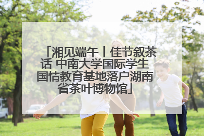 湘见端午丨佳节叙茶话 中南大学国际学生国情教育基地落户湖南省茶叶博物馆