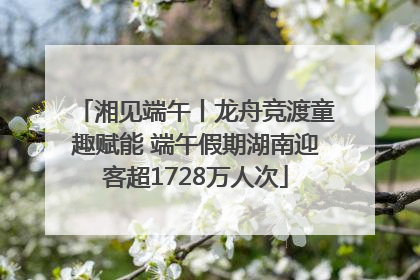 湘见端午丨龙舟竞渡童趣赋能 端午假期湖南迎客超1728万人次